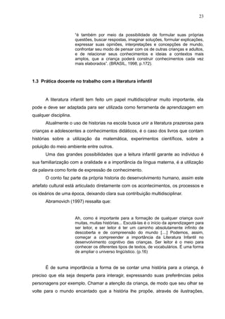 23



                       “é também por meio da possibilidade de formular suas próprias
                       questões, buscar respostas, imaginar soluções, formular explicações,
                       expressar suas opiniões, interpretações e concepções de mundo,
                       confrontar seu modo de pensar com os de outras crianças e adultos,
                       e de relacionar seus conhecimentos e ideias a contextos mais
                       amplos, que a criança poderá construir conhecimentos cada vez
                       mais elaborados”. (BRASIL, 1998, p.172).



1.3 Prática docente no trabalho com a literatura infantil



      A literatura infantil tem feito um papel multidisciplinar muito importante, ela
pode e deve ser adaptada para ser utilizada como ferramenta de aprendizagem em
qualquer disciplina.
      Atualmente o uso de historias na escola busca unir a literatura prazerosa para
crianças e adolescentes a conhecimentos didáticos, é o caso dos livros que contam
histórias sobre a utilização da matemática, experimentos científicos, sobre a
poluição do meio ambiente entre outros.
      Uma das grandes possibilidades que a leitura infantil garante ao individuo é
sua familiarização com a oralidade e a importância da língua materna, é a utilização
da palavra como fonte de expressão de conhecimento.
      O conto faz parte da própria historia do desenvolvimento humano, assim este
artefato cultural está articulado diretamente com os acontecimentos, os processos e
os ideários de uma época, deixando clara sua contribuição multidisciplinar.
      Abramovich (1997) ressalta que:


                       Ah, como é importante para a formação de qualquer criança ouvir
                       muitas, muitas histórias... Escutá-las é o início da aprendizagem para
                       ser leitor, e ser leitor é ter um caminho absolutamente infinito de
                       descoberta e de compreensão do mundo [....] Podemos, assim,
                       começar a compreender a importância da Literatura Infantil no
                       desenvolvimento cognitivo das crianças. Ser leitor é o meio para
                       conhecer os diferentes tipos de textos, de vocabulários. É uma forma
                       de ampliar o universo lingüístico. (p.16)


      É de suma importância a forma de se contar uma história para a criança, é
preciso que ela seja desperta para interagir, expressando suas preferências pelos
personagens por exemplo. Chamar a atenção da criança, de modo que seu olhar se
volte para o mundo encantado que a história lhe propõe, através de ilustrações,
 