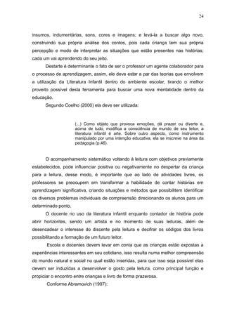 24



insumos, indumentárias, sons, cores e imagens; e levá-la a buscar algo novo,
construindo sua própria análise dos contos, pois cada criança tem sua própria
percepção e modo de interpretar as situações que estão presentes nas histórias;
cada um vai aprendendo do seu jeito.
      Destarte é determinante o fato de ser o professor um agente colaborador para
o processo de aprendizagem, assim, ele deve estar a par das teorias que envolvem
a utilização da Literatura Infantil dentro do ambiente escolar, tirando o melhor
proveito possível desta ferramenta para buscar uma nova mentalidade dentro da
educação.
      Segundo Coelho (2000) ela deve ser utilizada:



                     (...) Como objeto que provoca emoções, dá prazer ou diverte e,
                     acima de tudo, modifica a consciência de mundo de seu leitor, a
                     literatura infantil é arte. Sobre outro aspecto, como instrumento
                     manipulado por uma intenção educativa, ela se inscreve na área da
                     pedagogia (p.46).


      O acompanhamento sistemático voltando à leitura com objetivos previamente
estabelecidos, pode influenciar positiva ou negativamente no despertar da criança
para a leitura, desse modo, é importante que ao lado de atividades livres, os
professores se preocupem em transformar a habilidade de contar histórias em
aprendizagem significativa, criando situações e métodos que possibilitem identificar
os diversos problemas individuais de compreensão direcionando os alunos para um
determinado ponto.
      O docente no uso da literatura infantil enquanto contador de história pode
abrir horizontes, sendo um artista e no momento de suas leituras, além de
desencadear o interesse do discente pela leitura e decifrar os códigos dos livros
possibilitando a formação de um futuro leitor.
       Escola e docentes devem levar em conta que as crianças estão expostas a
experiências interessantes em seu cotidiano, isso resulta numa melhor compreensão
do mundo natural e social no qual estão inseridas, para que isso seja possível elas
devem ser induzidas a desenvolver o gosto pela leitura, como principal função e
propiciar o encontro entre crianças e livro de forma prazerosa.
       Conforme Abramovich (1997):
 