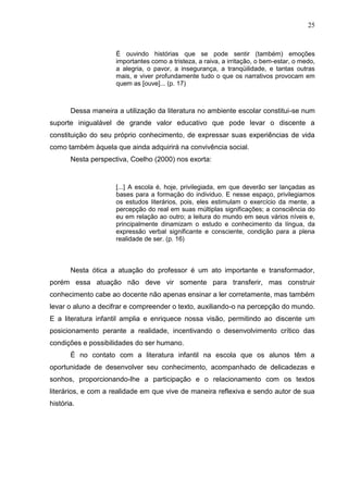 25



                     É ouvindo histórias que se pode sentir (também) emoções
                     importantes como a tristeza, a raiva, a irritação, o bem-estar, o medo,
                     a alegria, o pavor, a insegurança, a tranqüilidade, e tantas outras
                     mais, e viver profundamente tudo o que os narrativos provocam em
                     quem as [ouve]... (p. 17)



       Dessa maneira a utilização da literatura no ambiente escolar constitui-se num
suporte inigualável de grande valor educativo que pode levar o discente a
constituição do seu próprio conhecimento, de expressar suas experiências de vida
como também àquela que ainda adquirirá na convivência social.
       Nesta perspectiva, Coelho (2000) nos exorta:


                     [...] A escola é, hoje, privilegiada, em que deverão ser lançadas as
                     bases para a formação do individuo. E nesse espaço, privilegiamos
                     os estudos literários, pois, eles estimulam o exercício da mente, a
                     percepção do real em suas múltiplas significações; a consciência do
                     eu em relação ao outro; a leitura do mundo em seus vários níveis e,
                     principalmente dinamizam o estudo e conhecimento da língua, da
                     expressão verbal significante e consciente, condição para a plena
                     realidade de ser. (p. 16)



       Nesta ótica a atuação do professor é um ato importante e transformador,
porém essa atuação não deve vir somente para transferir, mas construir
conhecimento cabe ao docente não apenas ensinar a ler corretamente, mas também
levar o aluno a decifrar e compreender o texto, auxiliando-o na percepção do mundo.
E a literatura infantil amplia e enriquece nossa visão, permitindo ao discente um
posicionamento perante a realidade, incentivando o desenvolvimento crítico das
condições e possibilidades do ser humano.
       É no contato com a literatura infantil na escola que os alunos têm a
oportunidade de desenvolver seu conhecimento, acompanhado de delicadezas e
sonhos, proporcionando-lhe a participação e o relacionamento com os textos
literários, e com a realidade em que vive de maneira reflexiva e sendo autor de sua
história.
 