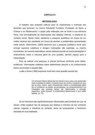 26



                                     CAPITULO II


                                  METODOLOGIA
      O trabalho aqui proposto volta-se para as experiências e vivências dos
docentes que lecionam no Centro Estudantil Fundame (Fundação de Apoio a
Criança e ao Adolescente), a opção pela instituição não se limita à sua estrutura
física, mas principalmente às observações das relações internas, e amplia-se ao
contexto social. Desse modo, adotamos a pesquisa qualitativa em busca de um
melhor alcance dos resultados em busca de elucidar a problemática apresentadas
neste estudo. Nascimento, (2005) descreve que a pesquisa qualitativa serve para
emergir aspectos subjetivos e atingem motivações não explícitas, ou mesmo
conscientes, de maneira espontânea, sendo utilizada quando se busca percepções e
entendimento sobre a natureza geral de uma questão, abrindo espaço para a
interpretação.
      Para se realizar uma pesquisa, é preciso promover confronto entre dados,
evidências, informações coletadas sobre determinado assunto e do conhecimento
teórico acumulado a respeito dele.
      Ludke e Andre (1986) expressa muito bem essa questão quando diz:




                     Um princípio básico desse tipo de estudo é que, para uma apreensão
                     mais completa do objeto, é preciso levar em conta o contexto em que
                     ele se situa. Assim, para compreender melhor a manifestação geral
                     de um problema, as ações, as percepções, os comportamentos e as
                     interações das pessoas devem ser relacionados à situação
                     específica, onde ocorrem à problemática determinada a que estão
                     ligadas. (p. 19)



      Se os indivíduos são significativamente influenciados pelo contexto em que se
situam, então qualquer tipo de pesquisa que desloca o indivíduo de seu ambiente
natural, negando a influência do contexto, deixa de compreender o fenômeno
estudado em sua totalidade.
 