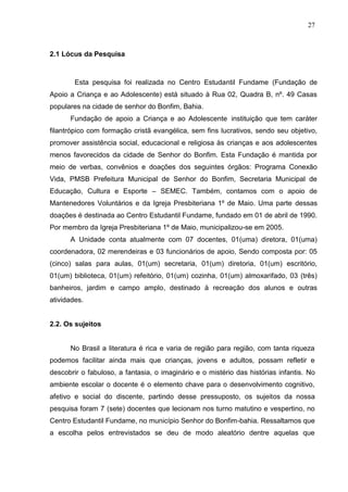 27



2.1 Lócus da Pesquisa



        Esta pesquisa foi realizada no Centro Estudantil Fundame (Fundação de
Apoio a Criança e ao Adolescente) está situado à Rua 02, Quadra B, nº. 49 Casas
populares na cidade de senhor do Bonfim, Bahia.
      Fundação de apoio a Criança e ao Adolescente instituição que tem caráter
filantrópico com formação cristã evangélica, sem fins lucrativos, sendo seu objetivo,
promover assistência social, educacional e religiosa às crianças e aos adolescentes
menos favorecidos da cidade de Senhor do Bonfim. Esta Fundação é mantida por
meio de verbas, convênios e doações dos seguintes órgãos: Programa Conexão
Vida, PMSB Prefeitura Municipal de Senhor do Bonfim, Secretaria Municipal de
Educação, Cultura e Esporte – SEMEC. Também, contamos com o apoio de
Mantenedores Voluntários e da Igreja Presbiteriana 1º de Maio. Uma parte dessas
doações é destinada ao Centro Estudantil Fundame, fundado em 01 de abril de 1990.
Por membro da Igreja Presbiteriana 1º de Maio, municipalizou-se em 2005.
      A Unidade conta atualmente com 07 docentes, 01(uma) diretora, 01(uma)
coordenadora, 02 merendeiras e 03 funcionários de apoio, Sendo composta por: 05
(cinco) salas para aulas, 01(um) secretaria, 01(um) diretoria, 01(um) escritório,
01(um) biblioteca, 01(um) refeitório, 01(um) cozinha, 01(um) almoxarifado, 03 (três)
banheiros, jardim e campo amplo, destinado à recreação dos alunos e outras
atividades.


2.2. Os sujeitos


      No Brasil a literatura é rica e varia de região para região, com tanta riqueza
podemos facilitar ainda mais que crianças, jovens e adultos, possam refletir e
descobrir o fabuloso, a fantasia, o imaginário e o mistério das histórias infantis. No
ambiente escolar o docente é o elemento chave para o desenvolvimento cognitivo,
afetivo e social do discente, partindo desse pressuposto, os sujeitos da nossa
pesquisa foram 7 (sete) docentes que lecionam nos turno matutino e vespertino, no
Centro Estudantil Fundame, no município Senhor do Bonfim-bahia. Ressaltamos que
a escolha pelos entrevistados se deu de modo aleatório dentre aquelas que
 