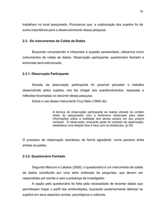 28



trabalham no local pesquisado. Pontuamos que, a colaboração dos sujeitos foi de
suma importância para o desenvolvimento dessa pesquisa.


2.3. Os instrumentos de Coleta de Dados


      Buscando compreender e interpretar a questão apresentada, utilizamos como
instrumentos de coleta de dados: Observação participante, questionário fechado e
entrevista semi-estruturada.


2.3.1. Observação Participante


      Através da observação participante foi possível perceber o trabalho
desenvolvido pelos sujeitos, nos faz chegar aos questionamentos, respostas e
reflexões levantadas no decorrer dessa pesquisa.
      Sobre o uso desse instrumento Cruz Neto (1994) diz:


                     A técnica de observação participante se realiza através do contato
                     direto do pesquisador com o fenômeno observado para obter
                     informações sobre a realidade dos atores sociais em seu próprio
                     contexto. O observador, enquanto parte do contexto de observação,
                     estabelece uma relação face a face com os obstáculos. (p.29)



O processo de observação aconteceu de forma agradável, numa parceria entre
ambas as partes.


2.3.2. Questionário Fechado


      Segundo Marconi e Lakatos (2000), o questionário é um instrumento de coleta
de dados constituído por uma série ordenada de perguntas, que devem ser
respondidas por escrito e sem a presença de investigador.
      A opção pelo questionário foi feita pela necessidade de levantar dados que
permitissem traçar o perfil dos entrevistados, buscando posteriormente delinear os
sujeitos em seus aspectos sociais, psicológicos e culturais.
 