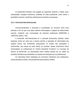 29



      O questionário fechado visa resgatar as seguintes variáveis: a idade, sexo,
escolaridade, situação econômica, profissão de cada profissional, entre outros e
possibilita conhecer o perfil dos profissionais envolvidos na pesquisa.


2.3.3. Entrevista Semi-Estruturada


      Convencionalmente a entrevista é considerada um encontro entre duas
pessoas a fim de que uma delas obtenha informações a respeito de determinado
assunto, mediante uma conversação de natureza profissional (MARCONI e
LAKATOS, 2000 p. 195).
      A entrevista semi-estruturada foi o principal instrumento utilizado nessa
pesquisa, tendo em vista que a mesma permite a aquisição de informações dos
sujeitos acerca dos fenômenos pesquisados no âmbito das aspirações e
sentimentos, sem deixar de estar atento ao contexto. Nesse instrumento foram
entrevistados os profissionais do “Centro Estudantil Fundame” no município de
Senhor do Bonfim-Ba. As informações foram obtidas através de um roteiro de
questões fechadas que possibilitou um espaço de interação com os profissionais.
      As entrevistas foram realizadas em encontros individuais com professores,
sendo gravadas as falas, minuciosamente para posterior análise.
 