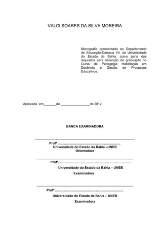 VALCI SOARES DA SILVA MOREIRA




                                                    Monografia apresentada ao Departamento
                                                    de Educação-Campus VII, da Universidade
                                                    do Estado da Bahia, como parte dos
                                                    requisitos para obtenção de graduação no
                                                    Curso de Pedagogia Habilitação em
                                                    Docência     e   Gestão   de    Processos
                                                    Educativos.




Aprovada em_______de ________________de 2012.




                                    BANCA EXAMINADORA


      _______________________________________________________
                   Profª .....................................................................
                     Universidade do Estado da Bahia –UNEB
                                             Orientadora

       _____________________________________________________
               Profª................................................................................
                            Universidade do Estado da Bahia – UNEB
                                            Examinadora


       _____________________________________________________
                Profª............................................................................
                      Universidade do Estado da Bahia – UNEB
                                             Examinadora
 