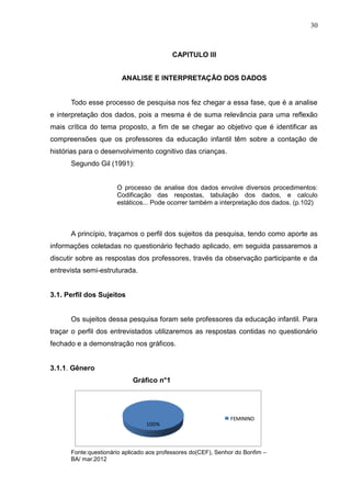 30



                                          CAPITULO III


                        ANALISE E INTERPRETAÇÃO DOS DADOS


      Todo esse processo de pesquisa nos fez chegar a essa fase, que é a analise
e interpretação dos dados, pois a mesma é de suma relevância para uma reflexão
mais crítica do tema proposto, a fim de se chegar ao objetivo que é identificar as
compreensões que os professores da educação infantil têm sobre a contação de
histórias para o desenvolvimento cognitivo das crianças.
      Segundo Gil (1991):


                      O processo de analise dos dados envolve diversos procedimentos:
                      Codificação das respostas, tabulação dos dados, e calculo
                      estáticos... Pode ocorrer também a interpretação dos dados. (p.102)



      A princípio, traçamos o perfil dos sujeitos da pesquisa, tendo como aporte as
informações coletadas no questionário fechado aplicado, em seguida passaremos a
discutir sobre as respostas dos professores, través da observação participante e da
entrevista semi-estruturada.


3.1. Perfil dos Sujeitos


      Os sujeitos dessa pesquisa foram sete professores da educação infantil. Para
traçar o perfil dos entrevistados utilizaremos as respostas contidas no questionário
fechado e a demonstração nos gráficos.


3.1.1. Gênero
                            Gráfico n°1




                                                               FEMININO
                                 100%



      Fonte:questionário aplicado aos professores do(CEF), Senhor do Bonfim –
      BA/ mar.2012
 