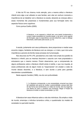 35



      A fala da P3 nos chamou muito atenção, pois a mesma atribui a literatura
infantil como algo a ser utilizado no seio familiar, sem citar em nenhum momento a
importância de se trabalhar com a literatura na escola, deixando as crianças aléia a
esses momentos tão prazerosos e fundamentais para sua formação tanto nos
aspectos físicos como cognitivos.
      Como pontua Coelho (2000):




                     A literatura, e em especial a infantil tem uma tarefa fundamental a
                     cumprir nesta sociedade em transformação, a de servir como agente
                     de formação, seja no espontâneo convívio leitor/livro, seja no dialogo
                     leitor/texto, estimulado pela escola. (p.15)




      A escola, juntamente com seus professores, deve proporcionar e mediar esse
encontro mágico, fantástico da literatura com as crianças, e, é claro, que é de suma
importância a parceria da família nesse processo de humanização.
      Nos discursos da P4 e P5, percebemos uma visão mais ampla da questão da
literatura e infantil, pois as mesmas discorrem o assunto com mais propriedade e
entusiasmo que o mesmo merece. Porem observamos, que a compreensão de
alguns professores sobre a literatura infantil ainda é restrita, o que nos inquieta, já
esses profissionais são de algum modo os “responsáveis” em ampliar a visão de
mundo desses discentes, e a literatura, é sem duvida a porta para grandes
descobertas e possibilidades.
      Neste aspecto Candido (1989), nos diz com profundidade:




                     [...] a literatura corresponde a uma necessidade universal que deve
                     ser satisfeita sob pena de mutilar a personalidade, porque pelo fato
                     de dar forma aos sentimentos e à visão do mundo, ela nos organiza,
                     nos liberta do caos e, portanto nos humaniza. Negar a fruição da
                     literatura é mutilar a nossa humanidade. (p.122)



      A literatura tem essa influencia sobre a vida dos indivíduos. Ela amplia a visão
de mundo, emancipa o indivíduo tornando-o critico, e questionador do modelo de
sociedade no qual está inserido.
 