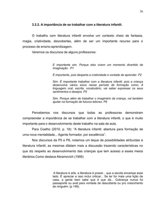 36



      3.2.2. A importância de se trabalhar com a literatura infantil.


      O trabalho com literatura infantil envolve um contexto cheio de fantasia,
magia, criatividade, descobertas, além de ser um importante recurso para o
processo de ensino-aprendizagem.
      Veremos os discursos de alguns professores:


                    E importante sim. Porque eles vivem um momento divertido de
                    imaginação. P1

                    É importante, pois desperta a criatividade e vontade de aprender. P2

                    Sim. É importante trabalhar com a literatura infantil, pois a criança
                    desenvolve vários eixos nesse período de formação como: A
                    linguagem oral, escrita, vocabulário, vai saber expressar os seus
                    sentimentos e desejos. P5

                    Sim. Porque além de trabalhar o imaginário da criança, vai também
                    ajudar na formação de futuros leitores. P6


      Percebemos     nos   discursos    que    todas    as   professoras     demonstram
compreender a importância de se trabalhar com a literatura infantil, o que é muito
importante para o desenvolvimento deste trabalho na sala de aula.
      Para Coelho (2010, p. 18): “A literatura infantil: abertura para formação de
uma nova mentalidade... Agente formador, por excelência”.
      Nos discursos da P5 e P6, notamos um leque de possibilidades atribuídas à
literatura infantil, as mesmas dilatam mais a discussão trazendo características no
que diz respeito ao desenvolvimento das crianças que tem acesso a esses meios
literários.Como destaca Abramovich (1995)




                     A literatura é arte, a literatura é prazer... que a escola encampe esse
                    lado. É apreciar e isso inclui criticar... Se ler for mais uma lição de
                    casa, a gente bem sabe que é que dá... Cobrança nunca foi
                    passaporte ou aval para vontade de descoberta ou pro crescimento
                    de ninguém. (p 148).
 