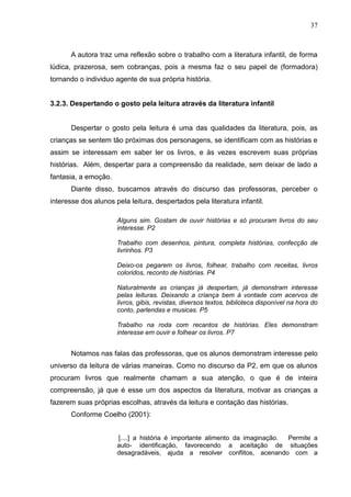 37



       A autora traz uma reflexão sobre o trabalho com a literatura infantil, de forma
lúdica, prazerosa, sem cobranças, pois a mesma faz o seu papel de (formadora)
tornando o individuo agente de sua própria história.


3.2.3. Despertando o gosto pela leitura através da literatura infantil


       Despertar o gosto pela leitura é uma das qualidades da literatura, pois, as
crianças se sentem tão próximas dos personagens, se identificam com as histórias e
assim se interessam em saber ler os livros, e às vezes escrevem suas próprias
histórias. Além, despertar para a compreensão da realidade, sem deixar de lado a
fantasia, a emoção.
       Diante disso, buscamos através do discurso das professoras, perceber o
interesse dos alunos pela leitura, despertados pela literatura infantil.

                      Alguns sim. Gostam de ouvir histórias e só procuram livros do seu
                      interesse. P2

                      Trabalho com desenhos, pintura, completa histórias, confecção de
                      livrinhos. P3

                      Deixo-os pegarem os livros, folhear, trabalho com receitas, livros
                      coloridos, reconto de histórias. P4

                      Naturalmente as crianças já despertam, já demonstram interesse
                      pelas leituras. Deixando a criança bem à vontade com acervos de
                      livros, gibis, revistas, diversos textos, biblioteca disponível na hora do
                      conto, parlendas e musicas. P5

                      Trabalho na roda com recantos de histórias. Eles demonstram
                      interesse em ouvir e folhear os livros. P7


       Notamos nas falas das professoras, que os alunos demonstram interesse pelo
universo da leitura de várias maneiras. Como no discurso da P2, em que os alunos
procuram livros que realmente chamam a sua atenção, o que é de inteira
compreensão, já que é esse um dos aspectos da literatura, motivar as crianças a
fazerem suas próprias escolhas, através da leitura e contação das histórias.
       Conforme Coelho (2001):


                      [....] a história é importante alimento da imaginação. Permite a
                      auto- identificação, favorecendo a aceitação de situações
                      desagradáveis, ajuda a resolver conflitos, acenando com a
 