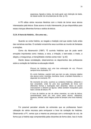 38



                     esperança. Agrada a todos, de modo geral, sem distinção de idade,
                     de classe social, de circunstancias de vida. (p.12).


      A P5 utiliza vários recursos literários com o intuito de tornar seus alunos
interessados pela leitura. Esse acervo é muito interessante, já que disponibiliza para
essas crianças diferentes formas e estilos de leitura.


3.2.4. A hora da história... Era uma vez...


      Quando se conta história, se resgata a tradição oral que existe muito antes
das narrativas escritas. O contador encaminha seus ouvintes ao mundo de fantasias
e emoções.
      Como diz Abramovich (1997): “É ouvindo histórias que de pode sentir
emoções importantes como: tristeza, a raiva, a irritação, o bem-estar, o medo, a
alegria, a insegurança, a tranqüilidade e tantas outras mais.” (p.42)
      Diante dessa constatação, observaremos os depoimentos das professoras
sobre a contação de histórias na educação infantil.

                     Procuro ler histórias com uma boa entonação de voz. Procuro
                     sempre livros ilustrados. P1

                     Eu conto histórias, usando tudo que tem na sala, inclusive objetos
                     dos alunos como: mochilas, lancheira, boné, e também fantoches, a
                     depender do momento. P4

                     No momento do conto, ouvimos ou contamos histórias, utilizando o
                     baú encantado, onde há uma boa quantidade de livros com
                     diferentes formas e ilustrações bem atraentes. Deixo os alunos
                     manusearem e olharem as figuras. Utilizo também mosquiteiro para
                     fazer a tenda de leitura. P5

                     À hora de história se dar de várias maneiras, na roda de leitura,
                     caracterização tanto por mim como pelos alunos, utilizamos,
                     bonecos, avental, caixa mágica (onde há sempre uma nova história).
                     P7



      Foi possível perceber através da entrevista que as professoras fazem
utilização de vários recursos para enriquecer a hora da contação de histórias.
Observando a P1, vemos que a mesma se preocupa com a entonação da voz, de
forma que a história seja compreendida pelos discentes de forma clara. Isso é muito
 