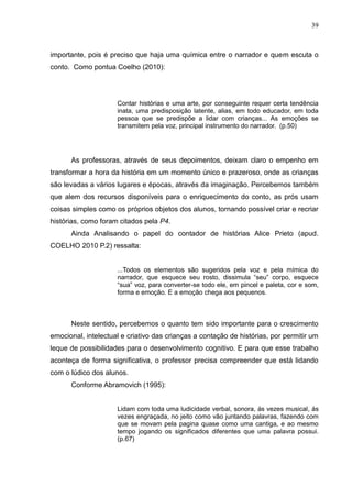 39



importante, pois é preciso que haja uma química entre o narrador e quem escuta o
conto. Como pontua Coelho (2010):




                     Contar histórias e uma arte, por conseguinte requer certa tendência
                     inata, uma predisposição latente, alias, em todo educador, em toda
                     pessoa que se predispõe a lidar com crianças... As emoções se
                     transmitem pela voz, principal instrumento do narrador. (p.50)




      As professoras, através de seus depoimentos, deixam claro o empenho em
transformar a hora da história em um momento único e prazeroso, onde as crianças
são levadas a vários lugares e épocas, através da imaginação. Percebemos também
que alem dos recursos disponíveis para o enriquecimento do conto, as prós usam
coisas simples como os próprios objetos dos alunos, tornando possível criar e recriar
histórias, como foram citados pela P4.
      Ainda Analisando o papel do contador de histórias Alice Prieto (apud.
COELHO 2010 P.2) ressalta:


                     ...Todos os elementos são sugeridos pela voz e pela mímica do
                     narrador, que esquece seu rosto, dissimula “seu” corpo, esquece
                     “sua” voz, para converter-se todo ele, em pincel e paleta, cor e som,
                     forma e emoção. E a emoção chega aos pequenos.



      Neste sentido, percebemos o quanto tem sido importante para o crescimento
emocional, intelectual e criativo das crianças a contação de histórias, por permitir um
leque de possibilidades para o desenvolvimento cognitivo. E para que esse trabalho
aconteça de forma significativa, o professor precisa compreender que está lidando
com o lúdico dos alunos.
      Conforme Abramovich (1995):


                     Lidam com toda uma ludicidade verbal, sonora, ás vezes musical, ás
                     vezes engraçada, no jeito como vão juntando palavras, fazendo com
                     que se movam pela pagina quase como uma cantiga, e ao mesmo
                     tempo jogando os significados diferentes que uma palavra possui.
                     (p.67)
 
