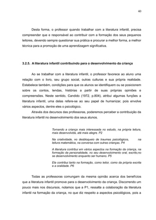 40




      Desta forma, o professor quando trabalhar com a literatura infantil, precisa
compreender que e responsável ao contribuir com a formação dos seus pequenos
leitores, devendo sempre questionar sua prática e procurar a melhor forma, a melhor
técnica para a promoção de uma aprendizagem significativa.




3.2.5. A literatura infantil contribuindo para o desenvolvimento da criança


      Ao se trabalhar com a literatura infantil, o professor favorece ao aluno uma
relação com o livro, seu grupo social, outras culturas e sua própria realidade.
Estabelece também, condições para que os alunos se identifiquem ou se posicionem
sobre os contos, lendas, histórias a partir de suas próprias opiniões e
compreensões. Neste sentido, Candido (1972, p.804), atribui algumas funções a
literatura infantil, uma delas refere-se ao seu papel de humanizar, pois envolve
vários aspectos, dentre eles o psicológico.
      Através dos decursos das professoras, poderemos perceber a contribuição da
literatura infantil no desenvolvimento dos seus alunos.


                     Tornando a criança mais interessada no estudo, na própria leitura,
                     mais desenvolvida, até mais alegre. P2

                     Na criatividade, no desbloqueio de traumas psicológicos,          na
                     leitura matemática, na conversa com outras crianças. P4

                     A literatura contribui em vários aspectos na formação da criança, na
                     formação da personalidade, no seu desenvolvimento oral, escrito,no
                     se desenvolvimento enquanto ser humano. P5

                     Ela contribui tanto na formação, como leitor, como da própria escrita
                     e a oralidade. P6


      Todas as professoras comungam da mesma opinião acerca dos benefícios
que a literatura infantil promove para o desenvolvimento da criança. Discorrendo um
pouco mais nos discursos, notamos que a P1, ressalta a colaboração da literatura
infantil na formação da criança, no que diz respeito a aspectos psicológicos, pois a
 