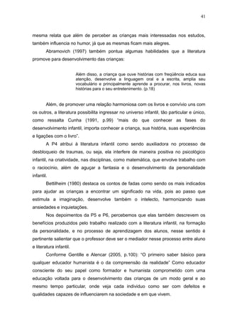 41



mesma relata que além de perceber as crianças mais interessadas nos estudos,
também influencia no humor, já que as mesmas ficam mais alegres.
        Abramovich (1997) também pontua algumas habilidades que a literatura
promove para desenvolvimento das crianças:


                         Além disso, a criança que ouve histórias com freqüência educa sua
                         atenção, desenvolve a linguagem oral e a escrita, amplia seu
                         vocabulário e principalmente aprende a procurar, nos livros, novas
                         histórias para o seu entretenimento. (p.18)


        Além, de promover uma relação harmoniosa com os livros e convívio uns com
os outros, a literatura possibilita ingressar no universo infantil, tão particular e único,
como ressalta Cunha (1991, p.99) “mais do que conhecer as fases do
desenvolvimento infantil, importa conhecer a criança, sua história, suas experiências
e ligações com o livro”.
        A P4 atribui à literatura infantil como sendo auxiliadora no processo de
desbloqueio de traumas, ou seja, ela interfere de maneira positiva no psicológico
infantil, na criatividade, nas disciplinas, como matemática, que envolve trabalho com
o raciocínio, além de aguçar a fantasia e o desenvolvimento da personalidade
infantil.
        Bettilheim (1980) destaca os contos de fadas como sendo os mais indicados
para ajudar as crianças a encontrar um significado na vida, pois ao passo que
estimula a imaginação, desenvolve também o intelecto, harmonizando suas
ansiedades e inquietações.
        Nos depoimentos da P5 e P6, percebemos que elas também descrevem os
benefícios produzidos pelo trabalho realizado com a literatura infantil, na formação
da personalidade, e no processo de aprendizagem dos alunos, nesse sentido é
pertinente salientar que o professor deve ser o mediador nesse processo entre aluno
e literatura infantil.
        Conforme Gentille e Alencar (2005, p.100): “O primeiro saber básico para
qualquer educador humanista é o da compreensão da realidade” Como educador
consciente do seu papel como formador e humanista comprometido com uma
educação voltada para o desenvolvimento das crianças de um modo geral e ao
mesmo tempo particular, onde veja cada individuo como ser com defeitos e
qualidades capazes de influenciarem na sociedade e em que vivem.
 