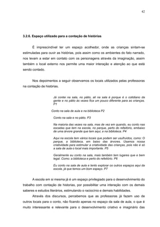 42




3.2.6. Espaço utilizado para a contação de histórias


      É imprescindível ter um espaço acolhedor, onde as crianças sintam-se
estimuladas para ouvir as histórias, pois assim como os ambientes do fato narrado,
nos levam a estar em contato com os personagens através da imaginação, assim
também o local externo nos permite uma maior interação e atenção ao que está
sendo contado.


      Nos depoimentos a seguir observamos os locais utilizados pelas professoras
na contação de histórias.


                     Já contei na sala, no pátio, ali na sala é porque é o cotidiano da
                     gente e no pátio às vezes fica um pouco diferente para as crianças.
                     P1

                    Conto na sala de aula e na biblioteca P2

                     Conto na sala e no pátio. P3

                     Na maioria das vezes na sala, mas de vez em quando, eu conto nas
                     escadas que tem na escola, no parque, perto do refeitório, embaixo
                     de uma árvore grande que tem aqui, e na biblioteca. P4

                     Aqui na escola tem vários locais que podem ser usufruídos, como: O
                     parque, a biblioteca, em baixo das árvores. Usamos nossa
                     criatividade para estimular a criatividade das crianças, pois não é só
                     a sala de aula o local mais importante. P5

                     Geralmente eu conto na sala, mais também tem lugares que e bem
                     legal. Como: a biblioteca e perto do refeitório. P6

                     Eu conto na sala de aula e tento explorar os outros espaços aqui da
                     escola, já que temos um bom espaço. P7


      A escola em si mesma já é um espaço privilegiado para o desenvolvimento do
trabalho com contação de historias, por possibilitar uma interação com os demais
saberes e estudos literários, estimulando o raciocínio e demais habilidades.
      Através dos discursos, percebemos que as professoras já fazem uso de
outros locais para o conto, não ficando apenas no espaço da sala de aula, o que é
muito interessante e relevante para o desenvolvimento criativo e imaginário das
 