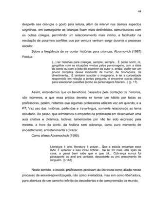 44



desperta nas crianças o gosto pela leitura, além de intervir nos demais aspectos
cognitivos, em conseguinte as crianças ficam mais desinibidas, comunicativas com
os outros colegas, permitindo um relacionamento mais intimo, e facilitador na
resolução de possíveis conflitos que por ventura venham surgir durante o processo
escolar.
      Sobre a freqüência de se contar histórias para crianças, Abramovich (1997)
Pontua:
                    (...) ler histórias para crianças, sempre, sempre... É poder sorrir, rir,
                    gargalhar com as situações vividas pelas personagens, com a idéia
                    do conto ou com o jeito de escrever do autor e, então, poder ser um
                    pouco cúmplice desse momento de humor, de brincadeira, de
                    divertimento... É também suscitar o imaginário, é ter a curiosidade
                    respondida em relação a tantas pergunta, é encontrar outras idéias
                    para solucionar questões (como as personagens fizeram...) (p. 17).


      Assim, entendemos que os benefícios causados pela contação de historias,
são inúmeros, e que essa prática deveria se tornar um hábito por todas as
professoras, porém, notamos que algumas professoras utilizam vez em quando, e a
P7, Vaz uso das histórias, parlendas e trava-lingua, somente relacionado ao tema
estudado. Ao passo, que admiramos o empenho da professora em desenvolver uma
aula criativa e dinâmica, todavia, lamentamos por não ter sido expresso pela
mesma, a hora do conto, da história sem cobrança, como puro momento de
encantamento, entretenimento e prazer.
      Como afirma Abramochich (1995):


                   Literatura é arte, literatura é prazer... Que a escola encampe esse
                   lado. É apreciar e isso inclui criticar... Se ler for mais uma lição de
                   casa, a gente bem sabe que e que dá... Cobrança nunca foi
                   passaporte ou aval pra vontade, descoberta ou pro crescimento de
                   ninguém. (p.148)


      Neste sentido, a escola, professores precisam da literatura como aliada nesse
processo de ensino-aprendizagem, não como avaliadora, mas sim como libertadora,
para abertura de um caminho infinito de descobertas e de compreensão de mundo.
 