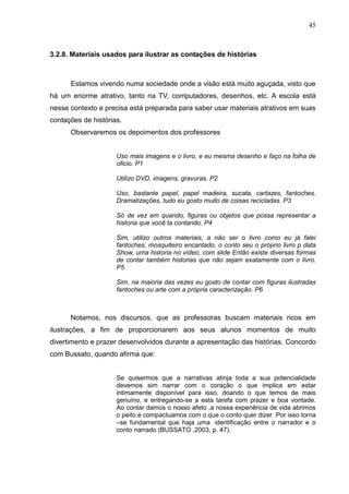 45



3.2.8. Materiais usados para ilustrar as contações de histórias



      Estamos vivendo numa sociedade onde a visão está muito aguçada, visto que
há um enorme atrativo, tanto na TV, computadores, desenhos, etc. A escola está
nesse contexto e precisa está preparada para saber usar materiais atrativos em suas
contações de histórias.
      Observaremos os depoimentos dos professores


                     Uso mais imagens e o livro, e eu mesma desenho e faço na folha de
                     oficio. P1

                     Utilizo DVD, imagens, gravuras. P2

                     Uso, bastante papel, papel madeira, sucata, cartazes, fantoches.
                     Dramatizações, tudo eu gosto muito de coisas recicladas. P3

                     Só de vez em quando, figuras ou objetos que possa representar a
                     historia que você ta contando. P4

                     Sim, utilizo outros materiais, a não ser o livro como eu já falei
                     fantoches, mosquiteiro encantado, o conto seu o próprio livro p data
                     Show, uma historia no vídeo, com slide Então existe diversas formas
                     de contar também historias que não sejam exatamente com o livro.
                     P5

                     Sim, na maioria das vezes eu gosto de contar com figuras ilustradas
                     fantoches ou arte com a própria caracterização. P6



      Notamos, nos discursos, que as professoras buscam materiais ricos em
ilustrações, a fim de proporcionarem aos seus alunos momentos de muito
divertimento e prazer desenvolvidos durante a apresentação das histórias. Concordo
com Bussato, quando afirma que:


                     Se quisermos que a narrativas atinja toda a sua potencialidade
                     devemos sim narrar com o coração o que implica em estar
                     intimamente disponível para isso, doando o que temos de mais
                     genuíno, e entregando-se a esta tarefa com prazer e boa vontade.
                     Ao contar damos o nosso afeto ,a nossa experiência de vida abrimos
                     o peito e compactuamos com o que o conto quer dizer .Por isso torna
                     –se fundamental que haja uma identificação entre o narrador e o
                     conto narrado (BUSSATO ,2003, p. 47).
 
