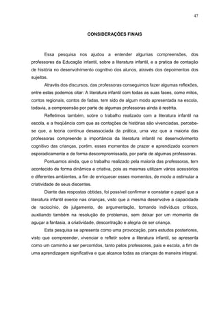 47



                             CONSIDERAÇÕES FINAIS



       Essa pesquisa nos ajudou a entender algumas compreensões, dos
professores da Educação infantil, sobre a literatura infantil, e a pratica de contação
de história no desenvolvimento cognitivo dos alunos, através dos depoimentos dos
sujeitos.
       Através dos discursos, das professoras conseguimos fazer algumas reflexões,
entre estas podemos citar: A literatura infantil com todas as suas faces, como mitos,
contos regionais, contos de fadas, tem sido de algum modo apresentada na escola,
todavia, a compreensão por parte de algumas professoras ainda é restrita.
       Refletimos também, sobre o trabalho realizado com a literatura infantil na
escola, e a freqüência com que as contações de histórias são vivenciadas, percebe-
se que, a teoria continua desassociada da prática, uma vez que a maioria das
professoras compreende a importância da literatura infantil no desenvolvimento
cognitivo das crianças, porém, esses momentos de prazer e aprendizado ocorrem
esporadicamente e de forma descompromissada, por parte de algumas professoras.
       Pontuamos ainda, que o trabalho realizado pela maioria das professoras, tem
acontecido de forma dinâmica e criativa, pois as mesmas utilizam vários acessórios
e diferentes ambientes, a fim de enriquecer esses momentos, de modo a estimular a
criatividade de seus discentes.
       Diante das respostas obtidas, foi possível confirmar e constatar o papel que a
literatura infantil exerce nas crianças, visto que a mesma desenvolve a capacidade
de raciocínio, de julgamento, de argumentação, tornando indivíduos críticos,
auxiliando também na resolução de problemas, sem deixar por um momento de
aguçar a fantasia, a criatividade, descontração e alegria de ser criança.
       Esta pesquisa se apresenta como uma provocação, para estudos posteriores,
visto que compreender, vivenciar e refletir sobre a literatura infantil, se apresenta
como um caminho a ser percorridos, tanto pelos professores, pais e escola, a fim de
uma aprendizagem significativa e que alcance todas as crianças de maneira integral.
 