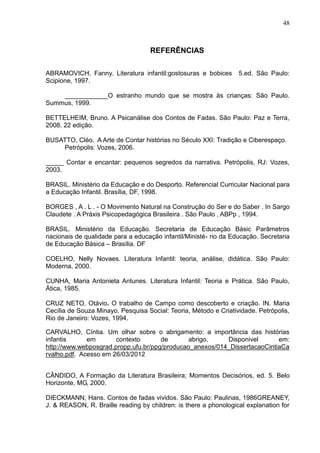 48



                                   REFERÊNCIAS

ABRAMOVICH, Fanny. Literatura infantil:gostosuras e bobices       5.ed. São Paulo:
Scipione, 1997.

    ____________O estranho mundo que se mostra às crianças: São Paulo.
Summus, 1999.

BETTELHEIM, Bruno. A Psicanálise dos Contos de Fadas. São Paulo: Paz e Terra,
2008. 22 edição.

BUSATTO, Cléo. A Arte de Contar histórias no Século XXI: Tradição e Ciberespaço.
    Petrópolis: Vozes, 2006.

_____ Contar e encantar: pequenos segredos da narrativa. Petrópolis, RJ: Vozes,
2003.

BRASIL. Ministério da Educação e do Desporto. Referencial Curricular Nacional para
a Educação Infantil. Brasília, DF, 1998.

BORGES , A . L . - O Movimento Natural na Construção do Ser e do Saber . In Sargo
Claudete . A Práxis Psicopedagógica Brasileira . São Paulo , ABPp , 1994.

BRASIL. Ministério da Educação. Secretaria de Educação Básic Parâmetros
nacionais de qualidade para a educação infantil/Ministé- rio da Educação. Secretaria
de Educação Básica – Brasília. DF

COELHO, Nelly Novaes. Literatura Infantil: teoria, análise, didática. São Paulo:
Moderna, 2000.

CUNHA, Maria Antonieta Antunes. Literatura Infantil: Teoria e Prática. São Paulo,
Ática, 1985.

CRUZ NETO, Otávio. O trabalho de Campo como descoberto e criação. IN. Maria
Cecília de Souza Minayo. Pesquisa Social: Teoria, Método e Criatividade. Petrópolis,
Rio de Janeiro: Vozes, 1994.

CARVALHO, Cíntia. Um olhar sobre o abrigamento: a importância das histórias
infantis      em       contexto       de       abrigo.    Disponivel       em:
http://www.webposgrad.propp.ufu.br/ppg/producao_anexos/014_DissertacaoCintiaCa
rvalho.pdf. Acesso em 26/03/2012


CÂNDIDO, A Formação da Literatura Brasileira; Momentos Decisórios, ed. 5. Belo
Horizonte, MG, 2000.

DIECKMANN, Hans. Contos de fadas vividos. São Paulo: Paulinas, 1986GREANEY,
J. & REASON, R. Braille reading by children: is there a phonological explanation for
 