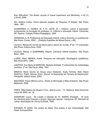 49



their difficulties? The British Journal of Visual Impairment and Blindness, n.18 (1),
p.35-40, 2000

GIL, Antônio Carlos. Como elaborar projetos de Pesquisa. 3ª Edição. São Paulo,
Atlas, 1991.

GUIMARÃES, D.; NUNES, M. F. R.; LEITE, M. I. História, cultura e expressão:
fundamentos na formação do professor. In: Infância e educação infantil. Campinas,
SP: Papirus. Coleção Prática Pedagógica. 1999.

CERISARA, A. B. Professoras de Educação Infantil: entre o feminino e o profissional.
São Paulo: Cortez, 2002. – (Coleção Questões da Nossa Época; v.98)

LAJOLO, Marisa Do mundo da leitura para a leitura do mundo. 6ª ed. 13ª impressão.
São Paulo: Editora Ática. 2008.

LAJOLO, Marisa. e ZILBERMAN, Regina. Literatura Infantil brasileira. São Paulo:
Ática, 1984.

LUDKE, Marli; MENGA, André. Pesquisa em educação: Abordagens qualitativas.
São Paulo EPU, 1986.

LAKATOS, Eva Maria & MARCONI, Mariana Andrade. Fundamentos da metodologia
científica. 3ª ed. São Paulo: Atlas, 1991.

MINAYO, Maria Cecília de Souza (org.) Deslanes, Suely Ferreira, Neto Otavio
GENTILLI, Pablo, Alencar Chico. Educar na Esperança em Tempos de Desencanto.
Petrópolis: editora Vozes, 2003.

MACHADO, Paulo Affonso Leme. Direito à Informação e Meio Ambiente. São Paulo:
Malheiros, 2006.


PIRES, Diléa Helena de Oliveira."Livro...Eterno Livro..." In: Releitura. Belo Horizonte:
março de 2000, vol. 14.

SANDRONI, Laura. De Lobato à Década de 70. SERRA, Elizabeth. 30 anos
de Literatura para Crianças e Jovens: Algumas Leituras. Campinas, SP: Mercado de
Letras: Associação de Leitura do Brasil, 1998


STEINER, R. (2002). Os contos de fadas: Sua poesia e sua interpretação. São
Paulo: Antroposófica.
 