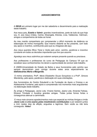 AGRADECIMENTOS




A DEUS em primeiro lugar por me dar sabedoria e discernimento para a realização
deste trabalho.

Aos meus pais, Eutalia e Valmir, grandes incentivadores, parte de tudo do que hoje
sou. E, aos meus irmãos, Carine, Elizangela, Etiones, Livia, Valdeones, Valmivan,
amigos e companheiros de todas as horas.

Ao meu marido companheiro por compreender o difícil momento de distância na
elaboração de minha monografia. Que mesmo distante se fez presente, com todo
seu apoio e incentivo, contribuindo para que eu chegasse até aqui.

Aos meus queridos filhos Ysnei e Varlei pelo amor, carinho, paciência e incentivo
constante em todas as decisões importantes que tive que assumir.

Agradeço aos meus sobrinhos por estarem sempre presente quando eu precisava.

Aos professores e professoras do curso de Pedagogia do Campus VII que ao
socializar seus conhecimentos me deram a oportunidade de concluir este trabalho.

A UNEB-Universidade do Estado da Bahia e seus funcionários pelo carinho que
sempre demonstram para comigo durante estes anos especialmente as
bibliotecárias Maria e Margarida.

À minha orientadora, Profª. Maria Elizabethe Souza Gonçalves e a Profª. Simone
Wanderley, pelo apoio, paciência e dedicação em suas orientações.

Aos funcionários do Centro Estudantil e da Fundação de Apoio a Criança e ao
Adolescente Fundame, pelo apoio e compreensão nos momentos mais angustiantes
na elaboração deste trabalho.

Ás amiga e Pedagogas, Jacira Lola, Viviane Santos, Jeane Lola, Amanda Feitosa,
Eliciene Trindade e Aurelina grandes amigas. Todas juntas fomos fortes e
conseguimos atenuar a caminhada.

 E meus mais sinceros agradecimentos mais que especial as minhas Amigas e irmãs
Jeane Lola e Lívia soares pelas inestimáveis contribuições e por estarem juntos
a mim nestes dias de aflição, angustias e lagrimas. Sem vocês eu não teria
conseguido. Valeu!
 