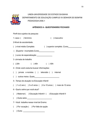 50



                    UNEB-UNIVERSIDADE DO ESTADO DA BAHIA
             DEPARTAMENTO DE EDUCAÇÃO CAMPUS VII SENHOR DO BONFIM
                    PEDAGOGIA 2006.1


                            APÊNDICE A - QUESTIONÁRIO FECHADO


Perfil dos sujeitos da pesquisa

1- sexo: (    ) feminino                            (       ) masculino

2-Nível de escolaridade.

( ) nível médio Completo                  ( ) superior completo .Curso_____________

( )Superior incompleto.Curso_______________

( ) curso de especialização _______________

3 -Jornada de trabalho

( ) 20h                (     ) 40h          (     ) 60h

4 - Onde você costuma buscar informações:

(   )   jornais e revistas (      )   televisão (       )    internet

(   ) outros meios .Quais________________________

5 - Tempo de atuação na Educação Infantil

(   ) 1 a 2 ano (   ) 3 a 5 anos (     ) 6 a 10 anos (        ) mais de 10 anos

6 - Qual a série que você atua?

(   ) Maternal (    ) Educação Infantil I (       ) Educação Infantil II

(   ) Outra série ________________________

7 - Você trabalha nesse nível de Ensino:

(   ) Por vocação (        ) Por falta de opção

(   ) Outra _____________________
 