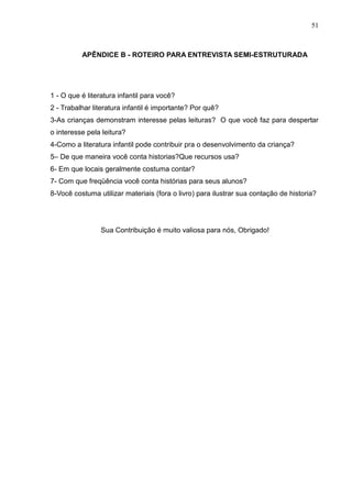 51



          APÊNDICE B - ROTEIRO PARA ENTREVISTA SEMI-ESTRUTURADA




1 - O que é literatura infantil para você?
2 - Trabalhar literatura infantil é importante? Por quê?
3-As crianças demonstram interesse pelas leituras? O que você faz para despertar
o interesse pela leitura?
4-Como a literatura infantil pode contribuir pra o desenvolvimento da criança?
5– De que maneira você conta historias?Que recursos usa?
6- Em que locais geralmente costuma contar?
7- Com que freqüência você conta histórias para seus alunos?
8-Você costuma utilizar materiais (fora o livro) para ilustrar sua contação de historia?




                 Sua Contribuição é muito valiosa para nós, Obrigado!
 