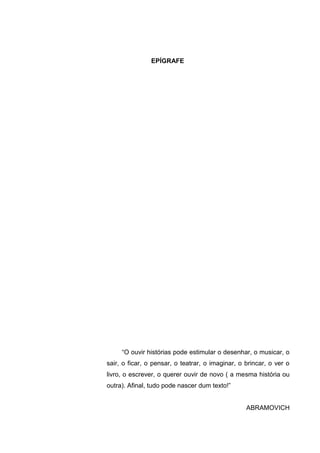 EPÍGRAFE




     “O ouvir histórias pode estimular o desenhar, o musicar, o
sair, o ficar, o pensar, o teatrar, o imaginar, o brincar, o ver o
livro, o escrever, o querer ouvir de novo ( a mesma história ou
outra). Afinal, tudo pode nascer dum texto!”


                                                  ABRAMOVICH
 