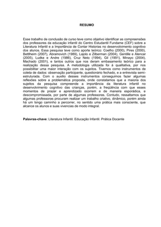 RESUMO



Esse trabalho de conclusão de curso teve como objetivo identificar as compreensões
dos professores da educação infantil do Centro Estudantil Fundame (CEF) sobre a
Literatura Infantil e a Importância de Contar Historias no desenvolvimento cognitivo
dos alunos. Essa pesquisa teve como aporte teórico: Coelho (2000), Pires (2000),
Bettlheim (2007), Abramovich (1989), Lajolo e Zilberman (2004), Gentille e Alencar
(2005), Ludke e Andre (1986), Cruz Neto (1994), Gil (1991), Minayo (2004),
Machado (2001), e tantos outros que nos deram embasamento teórico para a
realização dessa pesquisa. A metodologia utilizada foi à qualitativa, por nos
possibilitar uma maior interação com os sujeitos. Tivemos como instrumentos de
coleta de dados: observação participante, questionário fechado, e a entrevista semi-
estruturada. Com o auxilio desses instrumentos conseguimos fazer algumas
reflexões sobre a problemática proposta, onde constatamos que a maioria dos
sujeitos da pesquisa compreende a importância da literatura infantil no
desenvolvimento cognitivo das crianças, porém, a freqüência com que esses
momentos de prazer e aprendizado ocorrem e de maneira esporádica, e
descompromissada, por parte de algumas professoras. Contudo, ressaltamos que
algumas professoras procuram realizar um trabalho criativo, dinâmico, porém ainda
há um longo caminho a percorrer, no sentido uma prática mais consciente, que
alcance os alunos e suas vivencias de modo integral.



Palavras-chave: Literatura Infantil. Educação Infantil. Prática Docente
 