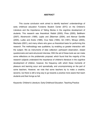 ABSTRACT



       This course conclusion work aimed to identify teachers' understandings of
early childhood education Fundame Student Center (EFC) on the Children's
Literature and the Importance of Telling Stories in the cognitive development of
students. This research was theoretical: Rabbit (2000), Pires (2000), Bettlheim
(2007), Abramovich (1989), Lajolo and Zilberman (2004), and Alencar Gentille
(2005), Ludke and Andre (1986), Cruz Neto (1994), Gil (1991), Minayo (2004),
Machado (2001), and many others who gave us theoretical basis for performing this
research. The methodology was qualitative, by enabling us greater interaction with
the subject. We as instruments of data collection: participant observation, closed
questionnaire and semi-structured interview. With the aid of these tools we can make
some reflections on the problematic proposal, which found that the majority of the
research subjects understand the importance of children's literature in the cognitive
development of children, however, the frequency with which these moments of
pleasure and learning occur and sporadically, and uncompromising on the part of
some teachers. However, we note that some teachers try to make a creative,
dynamic, but there is still a long way to go towards a practice more aware that reach
students and their livings so full.


Keywords: Children's Literature. Early Childhood Education. Teaching Practice
 