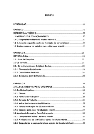 Sumário



INTRODUÇÃO ....................................................................................................................... 11

CAPITULO I...............................................................................................................15
REFERENCIAL TEORICO.........................................................................................15
1 PASSENDO PELA EDUCAÇÃO INFANTIL .............................................................. 15
1.1 O surgimento da literatura infantil no Brasil ......................................................... 17
1.2 A fantasia enquanto auxílio na formação da personalidade ............................ 19
1.3 Pratica docente no trabalho com a literatura infantil ....................................... 23


CAPITULO II.............................................................................................................26
METODOLOGIA........................................................................................................26
2.1 Lócus da Pesquisa............................................................................................27
2.2 Os sujeitos.........................................................................................................27
2.3. Os instrumentos de Coleta de Dados............................................................28
2.3.1. Observação Participante...............................................................................28
2.3.2. Questionário Fechado...................................................................................28
2.3.3. Entrevista Semi-Estruturada........................................................................29



CAPITULO III.............................................................................................................30
ANALISE E INTERPRETAÇÃO DOS DADOS..........................................................30
3.1. Perfil dos Sujeitos.............................................................................................30
3.1.1. Gênero.............................................................................................................30
3.1.2. Formação dos Sujeitos..................................................................................31
3.1.3. Jornada de Trabalho......................................................................................31
3.1.4. Meios de Comunicações Utilizados..............................................................32
3.1.5. Tempo de atuação na Educação Infantil......................................................32
3.1.6. Vocação para atuar na Educação Infantil....................................................33
3.2. Analise da Entrevista Semi-Estruturada.........................................................33
3.2.1. Compreensão sobre Literatura Infantil........................................................34
3.2.2. A importância de se trabalhar com a literatura infantil..............................36
3.2.3. Despertando o gosto pela leitura através da literatura infantil..................37
 