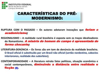 RUPTURA COM O PASSADO – Os autores adotaram inovações que feriam o
academicismo;
REGIONALISMO – A realidade rural brasileira é exposta sem os traços idealizadores
do Romantismo. A miséria do homem do campo é apresentada de
forma chocante;
LITERATURA-DENÚNCIA – Os livros são em tom de denúncia da realidade brasileira.
O Brasil oficial é substituído por um Brasil não oficial (sertão nordestino, caboclos
interioranos, realidade dos subúrbios);
CONTEMPORANEIDADE – A literatura retrata fatos políticos, situação econômica e
social contemporâneos, diminuindo a distância entre realidade e
ficção (6).
CARACTERÍSTICAS DO PRÉ-
MODERNISMO:
Língua Portuguesa - 3ª Série
A literatura Pré-modernista
 