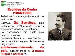 Euclides da Cunha
(1866/1909)
Trabalhou como engenheiro civil no
meio militar.
Escreveu Os Sertões, pois
testemunhou a Guerra de Canudos
como correspondente jornalístico.
Foi assassinado em duelo pelo
amante da esposa.
Positivista, florianista e determinista.
Foi o primeiro escritor brasileiro a
diagnosticar o
subdesenvolvimento do
país, diagnosticando os 2 Brasis
(litoral e sertão) (7).
Língua Portuguesa - 3ª Série
A literatura Pré-modernista
Imagem: Euclides da Cunha / Domínio Público
 