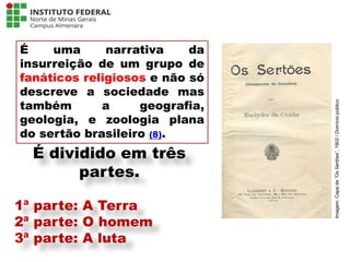 É uma narrativa da
insurreição de um grupo de
fanáticos religiosos e não só
descreve a sociedade mas
também a geografia,
geologia, e zoologia plana
do sertão brasileiro (8).
Língua Portuguesa - 3ª Série
A literatura Pré-modernista
É dividido em três
partes.
1ª parte: A Terra
2ª parte: O homem
3ª parte: A luta
Imagem:
Capa
de
“Os
Sertões”,
1902
/
Domínio
público
 
