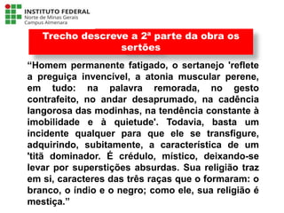 “Homem permanente fatigado, o sertanejo 'reflete
a preguiça invencível, a atonia muscular perene,
em tudo: na palavra remorada, no gesto
contrafeito, no andar desaprumado, na cadência
langorosa das modinhas, na tendência constante à
imobilidade e à quietude'. Todavia, basta um
incidente qualquer para que ele se transfigure,
adquirindo, subitamente, a característica de um
'titã dominador. É crédulo, místico, deixando-se
levar por superstições absurdas. Sua religião traz
em si, caracteres das três raças que o formaram: o
branco, o índio e o negro; como ele, sua religião é
mestiça.”
Trecho descreve a 2ª parte da obra os
sertões
Língua Portuguesa - 3ª Série
A literatura Pré-modernista
 