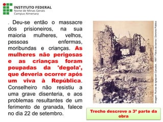 . Deu-se então o massacre
dos prisioneiros, na sua
maioria mulheres, velhos,
pessoas enfermas,
moribundas e crianças. As
mulheres não perigosas
e as crianças foram
poupadas da 'degola',
que deveria ocorrer após
um viva à República.
Conselheiro não resistiu a
uma grave disenteria, e aos
problemas resultantes de um
ferimento de granada, falece
no dia 22 de setembro. Trecho descreve a 3ª parte da
obra
Língua Portuguesa - 3ª Série
A literatura Pré-modernista
Imagem:
Ruínas
de
Igreja
em
Canudos
,
1897
/
Flávio
de
barros
/
Domínio
Público
 