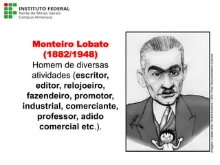 Monteiro Lobato
(1882/1948)
Homem de diversas
atividades (escritor,
editor, relojoeiro,
fazendeiro, promotor,
industrial, comerciante,
professor, adido
comercial etc.).
Língua Portuguesa - 3ª Série
A literatura Pré-modernista
Imagem:
Lobato
arte
/
André
Koehne
/
GNU
Free
Documentation
License
 