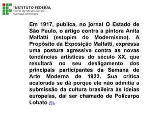 Em 1917, publica, no jornal O Estado de
São Paulo, o artigo contra a pintora Anita
Malfatti (estopim do Modernismo). A
Propósito da Exposição Malfatti, expressa
uma postura agressiva contra as novas
tendências artísticas do século XX, que
resultará no seu desligamento dos
principais participantes da Semana de
Arte Moderna de 1922. Sua crítica
acalorada se dá porque ele não admitia a
submissão da cultura brasileira às ideias
europeias, daí ser chamado de Policarpo
Lobato (9).
Língua Portuguesa - 3ª Série
A literatura Pré-modernista
 