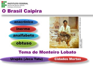 O Brasil Caipira
anacrônico
inerme
analfabeto
obtuso
Tema de Monteiro Lobato
Urupês (Jeca Tatu) Cidades Mortas
Língua Portuguesa - 3ª Série
A literatura Pré-modernista
Imagem:
Caipira
picando
fumo
1893
/
Almeida
Junior
/
Domínio
público
 