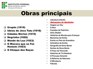 Obras principais
 Urupês (1919)
 Ideias de Jeca Tatu (1918)
 Cidades Mortas (1919)
 Negrinha (1920)
 Mundo da Lua (1923)
 O Macaco que se Fez
Homem (1923)
 O Choque das Raças
• Literatura Infantil:
• Reinações de Narizinho
• Viagem ao Céu
• O Saci
• Caçadas de Pedrinho
• Hans Staden
• Histórias do Mundo para Crianças
• Memórias de Emília
• Emília no País da Gramática
• Aritmética de Emília
• Geografia de Dona Benta
• Serões de Dona Benta
• O Poço do Visconde
• Histórias de Tia Nastácia
• O Pica-pau Amarelo
• A Reforma da Natureza
• O Minotauro
• Fábulas
Língua Portuguesa - 3ª Série
A literatura Pré-modernista
 
