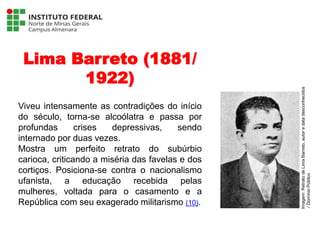 Lima Barreto (1881/
1922)
Viveu intensamente as contradições do início
do século, torna-se alcoólatra e passa por
profundas crises depressivas, sendo
internado por duas vezes.
Mostra um perfeito retrato do subúrbio
carioca, criticando a miséria das favelas e dos
cortiços. Posiciona-se contra o nacionalismo
ufanista, a educação recebida pelas
mulheres, voltada para o casamento e a
República com seu exagerado militarismo (10).
Língua Portuguesa - 3ª Série
A literatura Pré-modernista
Imagem:
Retrato
de
Lima
Barreto,
autor
e
data
desconhecidos
/
Domínio
Público
 