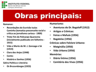 Obras principais:
Romance:
• Recordações do Escrivão Isaías
Caminha (tematiza preconceito racial e
crítica ao jornalismo carioca - 1909)
• Triste Fim de Policarpo Quaresma
(inicialmente publicado em folhetins -
1915)
• Vida e Morte de M. J. Gonzaga e Sá
(1919)
• Clara dos Anjos (1948)
• Conto:
• História e Sonhos (1956)
Sátira Política e Literária:
• Os Bruzundangas (1923)
Humorismo:
• Aventuras do Dr. Bogoloff (1912)
• Artigos e Crônicas:
• Feiras e Mafuás (1956)
• Bagatelas (1956)
Crônicas sobre Folclore Urbano:
• Matginália (1956)
• Vida Urbana (1956)
Memórias:
• Diário Íntimo (1956)
• Cemitério dos Vivos (1956)
Língua Portuguesa - 3ª Série
A literatura Pré-modernista
 