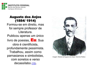 Augusto dos Anjos
(1884/ 1914)
Formou-se em direito, mas
foi sempre professor de
Literatura.
Publicou apenas um único
livro de poesias, Eu. Sua
obra é cientificista,
profundamente pessimista.
Trabalhou, assim como
parnasianos e simbolistas,
com sonetos e verso
decassílabo (13).
Língua Portuguesa - 3ª Série
A literatura Pré-modernista
Imagem: Retrato de Augusto dos Anjos / Domínio Público
 