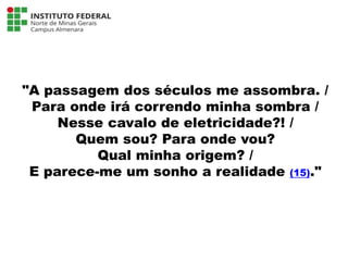 "A passagem dos séculos me assombra. /
Para onde irá correndo minha sombra /
Nesse cavalo de eletricidade?! /
Quem sou? Para onde vou?
Qual minha origem? /
E parece-me um sonho a realidade (15)."
Língua Portuguesa - 3ª Série
A literatura Pré-modernista
 