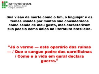 Sua visão da morte como o fim, o linguajar e os
temas usados por muitos são considerados
como sendo de mau gosto, mas caracterizam
sua poesia como única na literatura brasileira.
"Já o verme — este operário das ruínas
— / Que o sangue podre das carnificinas
/ Come e à vida em geral declara
guerra."
Língua Portuguesa - 3ª Série
A literatura Pré-modernista
 