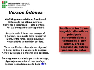 Versos Íntimos
Vês! Ninguém assistiu ao formidável
Enterro de tua última quimera.
Somente a Ingratidão — esta pantera —
Foi tua companheira inseparável!
Acostuma-te à lama que te espera!
O homem, que, nesta terra miserável,
Mora, entre feras, sente inevitável
Necessidade de também ser fera.
Toma um fósforo. Acende teu cigarro!
O beijo, amigo, é a véspera do escarro,
A mão que afaga é a mesma que apedreja.
Se a alguém causa inda pena a tua chaga,
Apedreja essa mão vil que te afaga,
Escarra nessa boca que te beija (16)!
Analisar o texto, em
seguida, discutir as
principais
características e
temáticas e, por
último, propor
pesquisa de outros
poemas do autor
Língua Portuguesa - 3ª Série
A literatura Pré-modernista
 