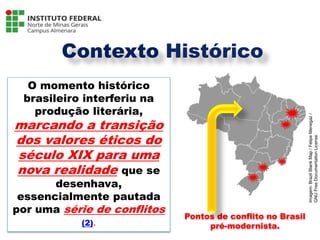 Contexto Histórico
O momento histórico
brasileiro interferiu na
produção literária,
marcando a transição
dos valores éticos do
século XIX para uma
nova realidade que se
desenhava,
essencialmente pautada
por uma série de conflitos
(2).
Pontos de conflito no Brasil
pré-modernista.
Língua Portuguesa - 3ª Série
A literatura Pré-modernista
Imagem:
Brazil
Blank
Map
/
Felipe
Menegaz
/
GNU
Free
Documentation
License
 
