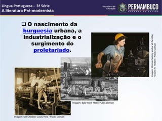  O nascimento da
burguesia urbana, a
industrialização e o
surgimento do
proletariado.
Língua Portuguesa - 3ª Série
A literatura Pré-modernista
Imagem: Mill Children/ Lewis Hine / Public Domain
Imagem: Basf Werk 1886 / Public Domain
Imagem:
Woman
factory
worker
at
the
40s
/
Howard
R.
Hollem
/
Public
Domain
 