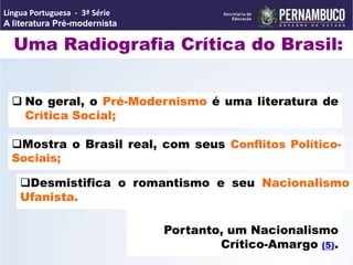 Uma Radiografia Crítica do Brasil:
 No geral, o Pré-Modernismo é uma literatura de
Crítica Social;
Mostra o Brasil real, com seus Conflitos Político-
Sociais;
Portanto, um Nacionalismo
Crítico-Amargo (5).
Desmistifica o romantismo e seu Nacionalismo
Ufanista.
Língua Portuguesa - 3ª Série
A literatura Pré-modernista
 