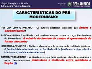 RUPTURA COM O PASSADO – Os autores adotaram inovações que feriam o
academicismo;
REGIONALISMO – A realidade rural brasileira é exposta sem os traços idealizadores
do Romantismo. A miséria do homem do campo é apresentada de
forma chocante;
LITERATURA-DENÚNCIA – Os livros são em tom de denúncia da realidade brasileira.
O Brasil oficial é substituído por um Brasil não oficial (sertão nordestino, caboclos
interioranos, realidade dos subúrbios);
CONTEMPORANEIDADE – A literatura retrata fatos políticos, situação econômica e
social contemporâneos, diminuindo a distância entre realidade e
ficção (6).
CARACTERÍSTICAS DO PRÉ-
MODERNISMO:
Língua Portuguesa - 3ª Série
A literatura Pré-modernista
 