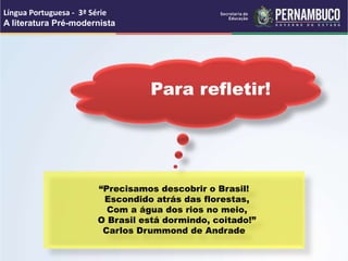 Para refletir!
“Precisamos descobrir o Brasil!
Escondido atrás das florestas,
Com a água dos rios no meio,
O Brasil está dormindo, coitado!”
Carlos Drummond de Andrade
Língua Portuguesa - 3ª Série
A literatura Pré-modernista
 