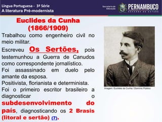 Euclides da Cunha
(1866/1909)
Trabalhou como engenheiro civil no
meio militar.
Escreveu Os Sertões, pois
testemunhou a Guerra de Canudos
como correspondente jornalístico.
Foi assassinado em duelo pelo
amante da esposa.
Positivista, florianista e determinista.
Foi o primeiro escritor brasileiro a
diagnosticar o
subdesenvolvimento do
país, diagnosticando os 2 Brasis
(litoral e sertão) (7).
Língua Portuguesa - 3ª Série
A literatura Pré-modernista
Imagem: Euclides da Cunha / Domínio Público
 